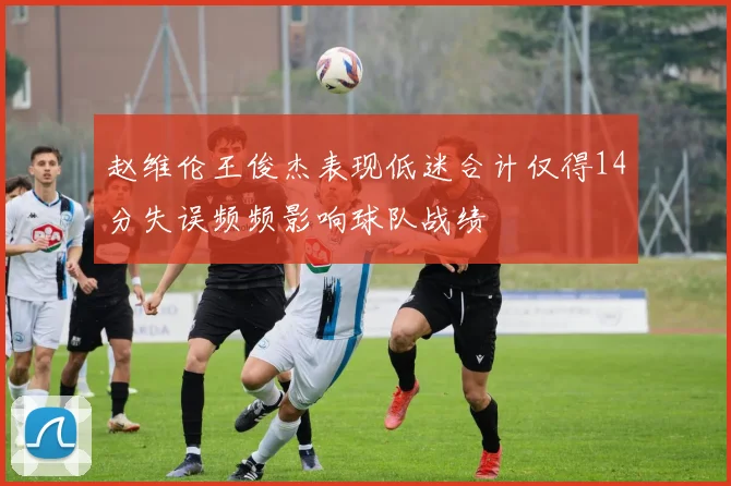 赵维伦王俊杰表现低迷合计仅得14分失误频频影响球队战绩