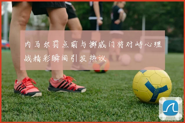 内马尔罚点前与挪威门将对峙心理战精彩瞬间引发热议