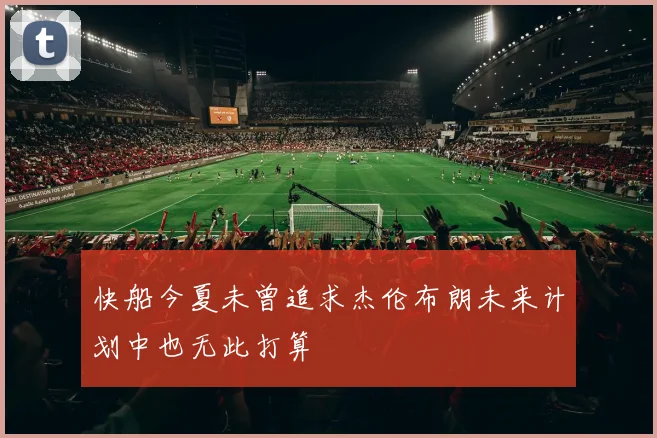 快船今夏未曾追求杰伦布朗未来计划中也无此打算