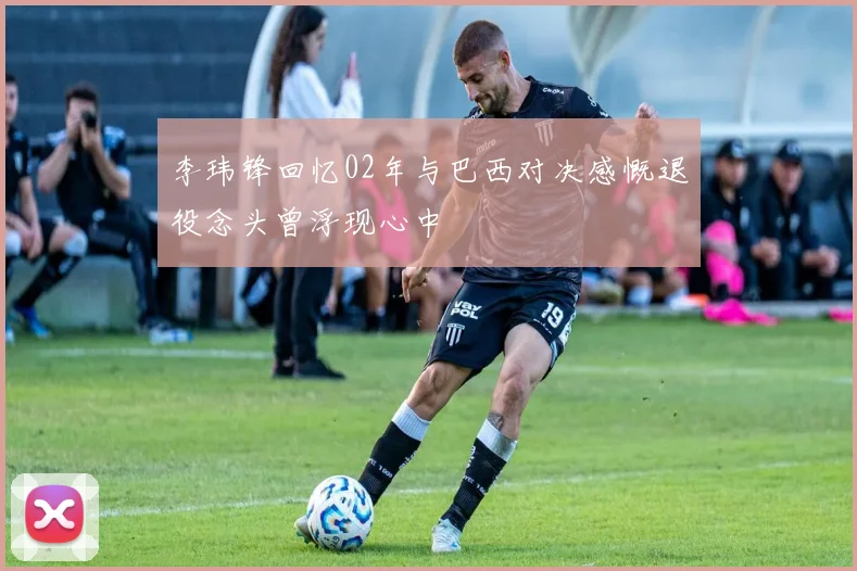 李玮锋回忆02年与巴西对决感慨退役念头曾浮现心中