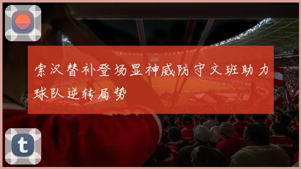 索汉替补登场显神威防守文班助力球队逆转局势