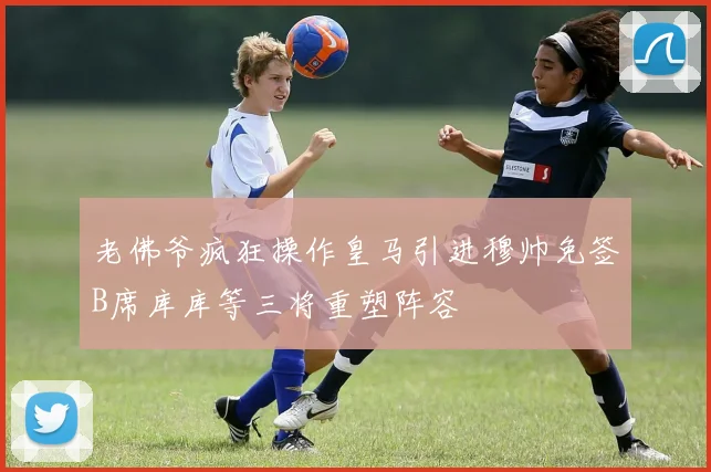 老佛爷疯狂操作皇马引进穆帅免签B席库库等三将重塑阵容