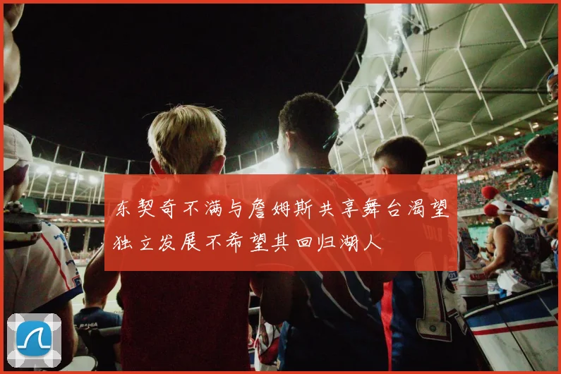 东契奇不满与詹姆斯共享舞台渴望独立发展不希望其回归湖人