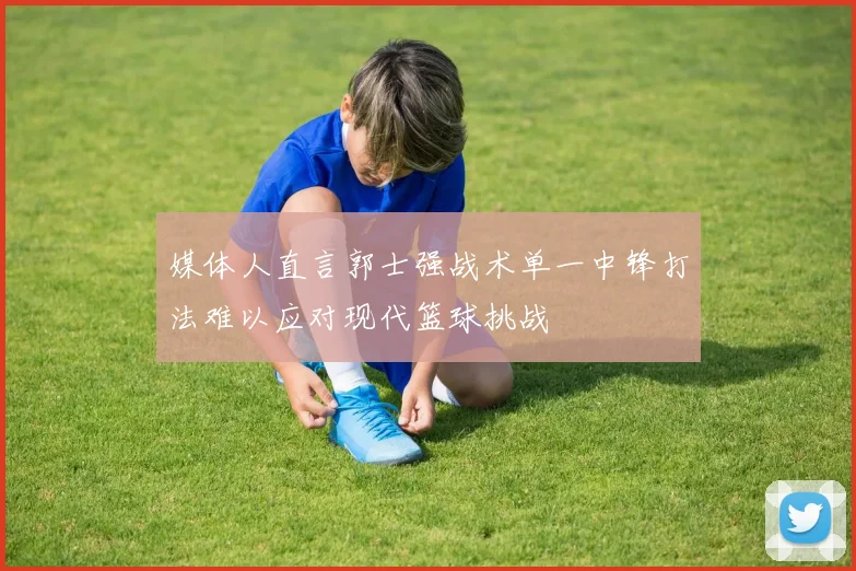 媒体人直言郭士强战术单一中锋打法难以应对现代篮球挑战