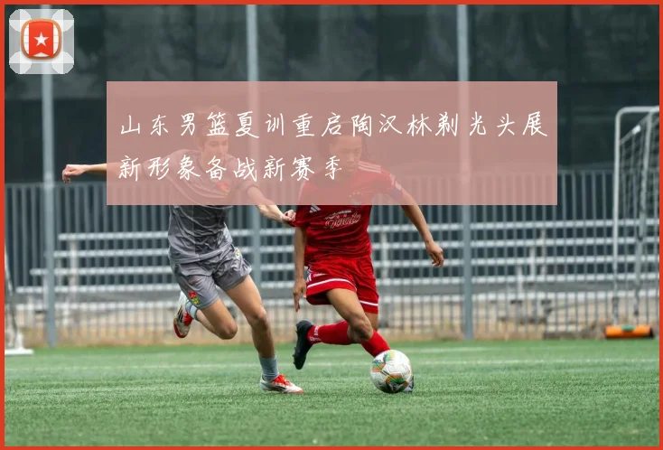山东男篮夏训重启陶汉林剃光头展新形象备战新赛季