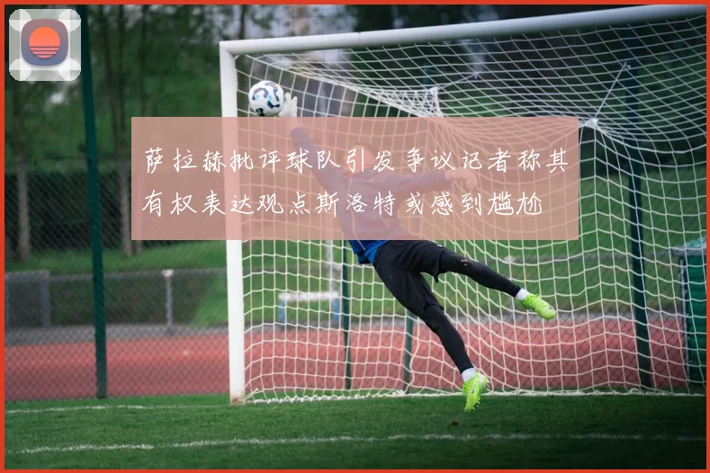 萨拉赫批评球队引发争议记者称其有权表达观点斯洛特或感到尴尬