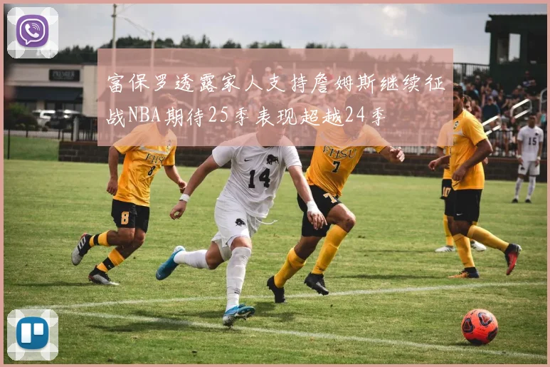 富保罗透露家人支持詹姆斯继续征战NBA期待25季表现超越24季