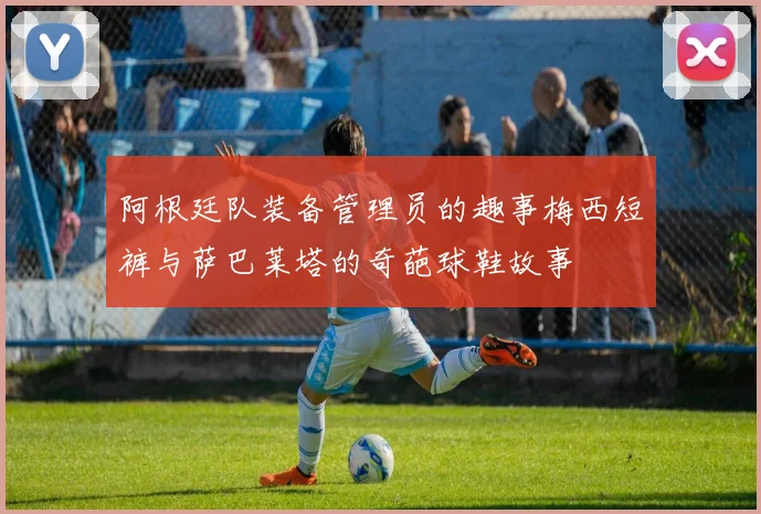 阿根廷队装备管理员的趣事梅西短裤与萨巴莱塔的奇葩球鞋故事