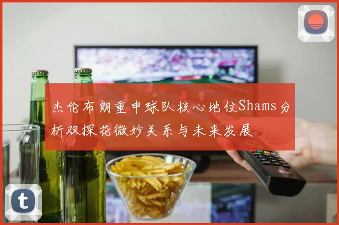 杰伦布朗重申球队核心地位Shams分析双探花微妙关系与未来发展