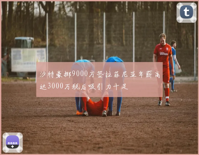 沙特豪掷9000万签拉菲尼亚年薪高达3000万税后吸引力十足