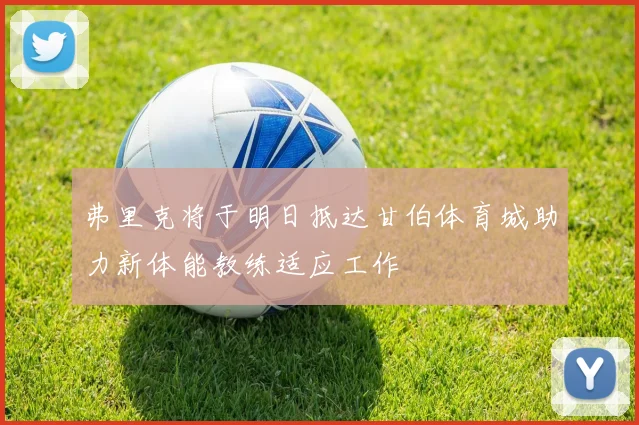 弗里克将于明日抵达甘伯体育城助力新体能教练适应工作