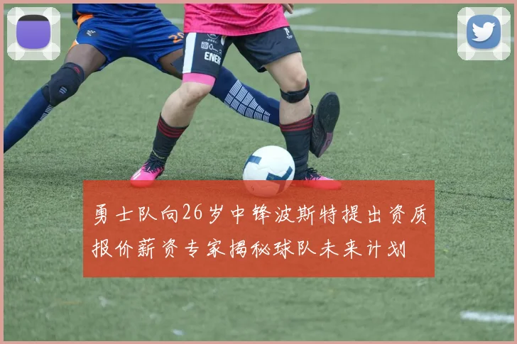 勇士队向26岁中锋波斯特提出资质报价薪资专家揭秘球队未来计划