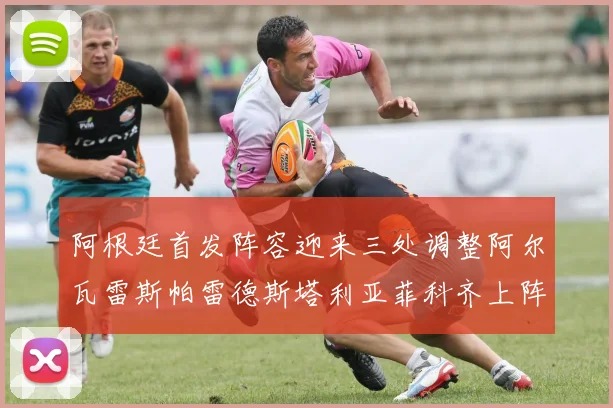 阿根廷首发阵容迎来三处调整阿尔瓦雷斯帕雷德斯塔利亚菲科齐上阵