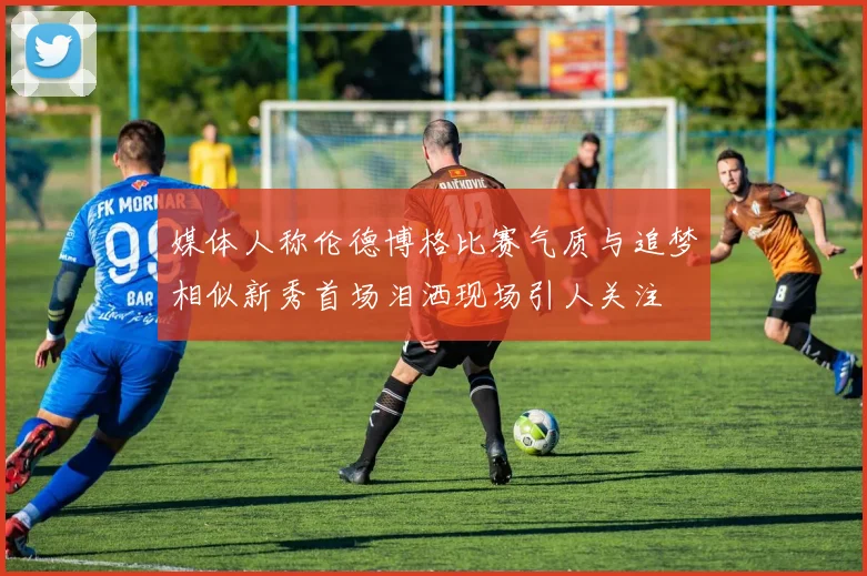 媒体人称伦德博格比赛气质与追梦相似新秀首场泪洒现场引人关注