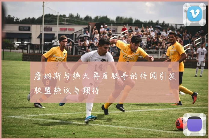 詹姆斯与热火再度联手的传闻引发联盟热议与期待