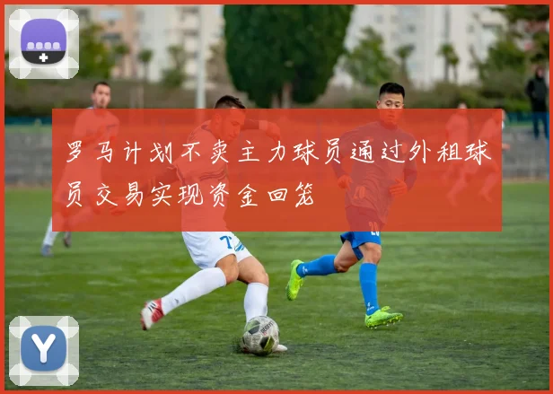 罗马计划不卖主力球员通过外租球员交易实现资金回笼