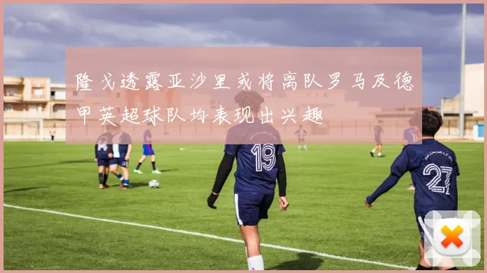 隆戈透露亚沙里或将离队罗马及德甲英超球队均表现出兴趣