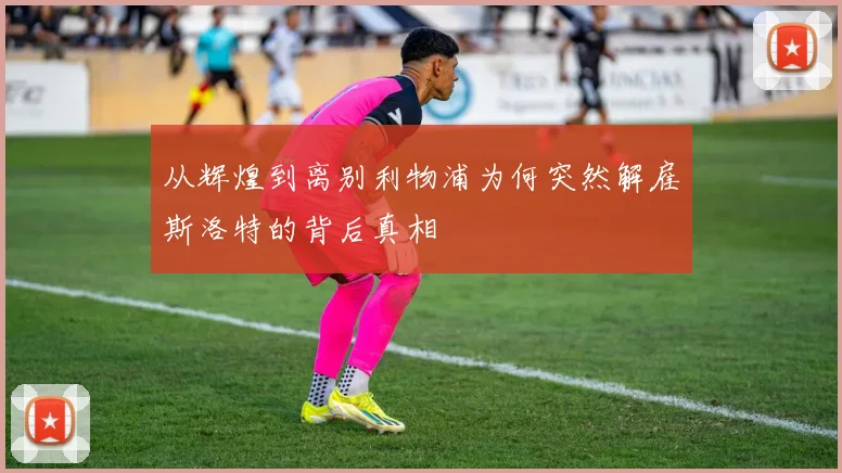 从辉煌到离别利物浦为何突然解雇斯洛特的背后真相
