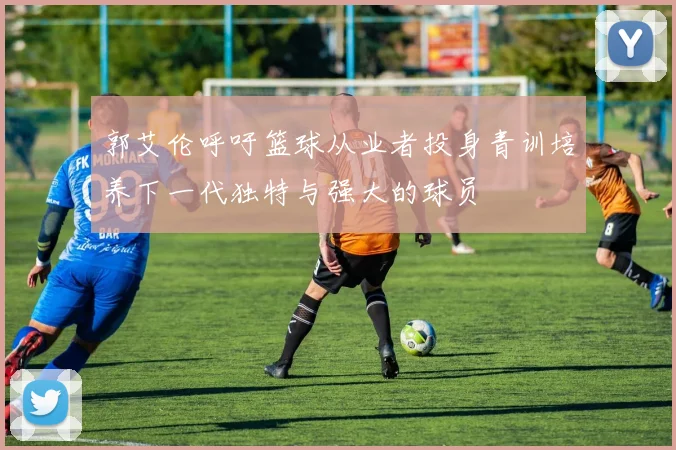 郭艾伦呼吁篮球从业者投身青训培养下一代独特与强大的球员