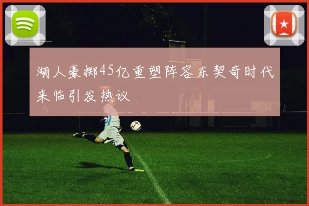 湖人豪掷45亿重塑阵容东契奇时代来临引发热议