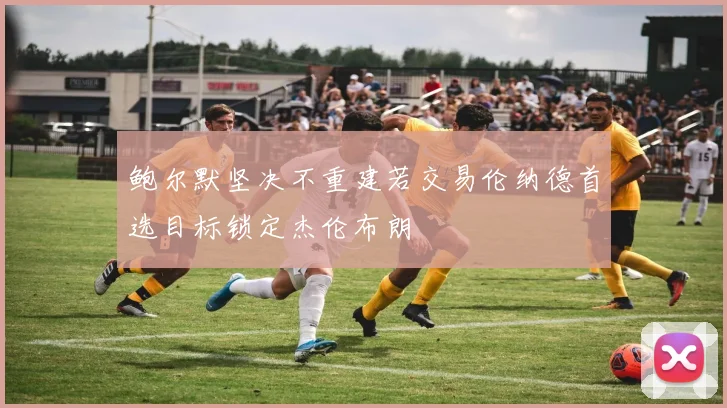 鲍尔默坚决不重建若交易伦纳德首选目标锁定杰伦布朗