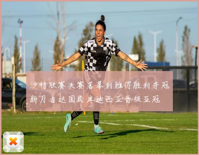 沙特联赛决赛落幕利雅得胜利夺冠新月吉达国民库迪西亚晋级亚冠