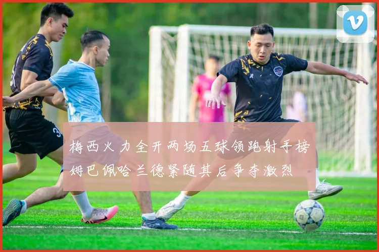 梅西火力全开两场五球领跑射手榜姆巴佩哈兰德紧随其后争夺激烈
