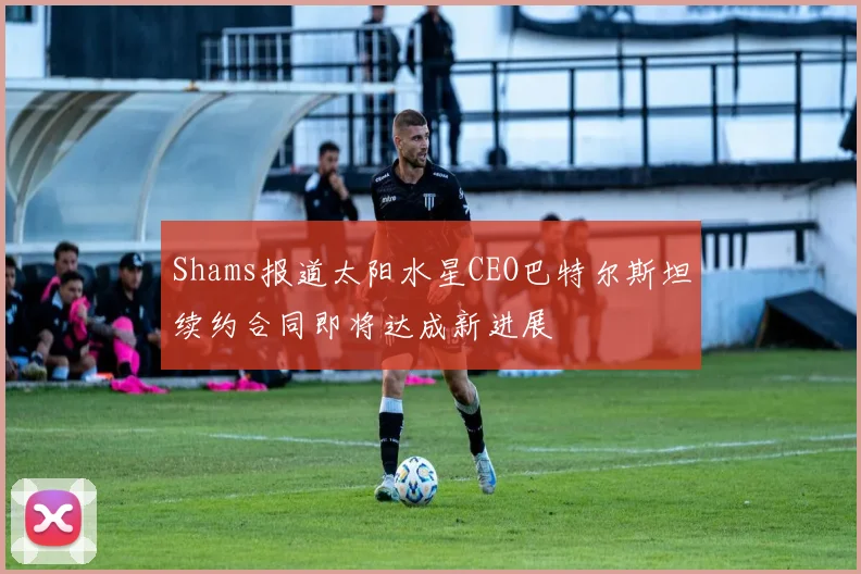 Shams报道太阳水星CEO巴特尔斯坦续约合同即将达成新进展