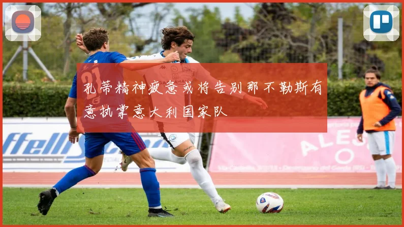 孔蒂精神疲惫或将告别那不勒斯有意执掌意大利国家队