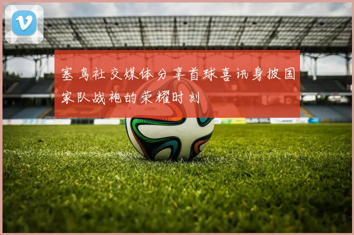 塞鸟社交媒体分享首球喜讯身披国家队战袍的荣耀时刻